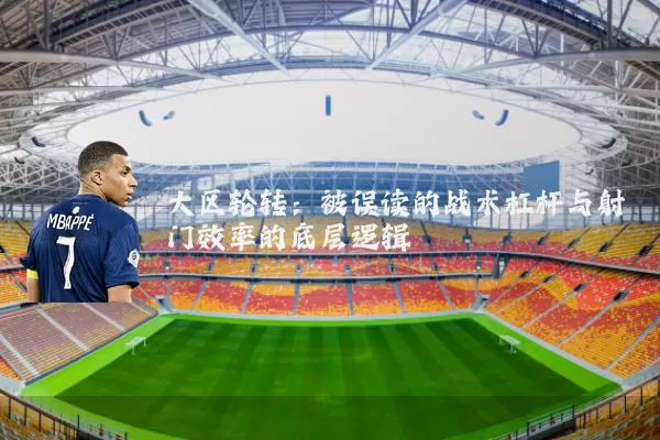 大区轮转:被误读的战术杠杆与射门效率的底层逻辑