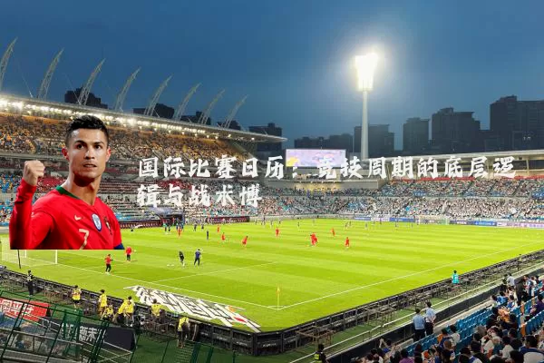 国际比赛日历:竞技周期的底层逻辑与战术博弈