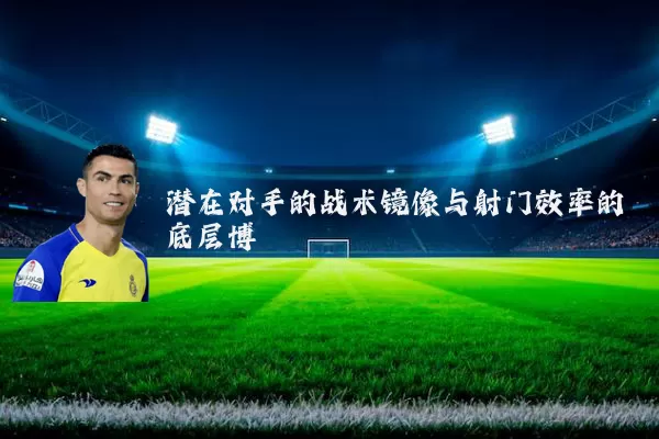 潜在对手的战术镜像与射门效率的底层博弈